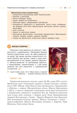 95Романтизм як світовідчуття і напрям у мистецтві
Визначальні риси романтизму:
заперечення раціоналізму доби Просвітництва;
ідеалізм у філософії;
вільна побудова творів;
захист людини як особистості;
виняткові герої в надзвичайних обставинах;
неприйняття буденності й звеличення «життя духу» (найвищи-
ми виявами його були образотворче мистецтво, релігія, музика,
філософія);
культ почуттів;
ліричні та ліро-епічні жанри;
захоплення фольклором, інтенсивне використання фольклорних
сюжетів, образів, жанрів, художніх засобів;
інтерес до фантастики, екзотичних картин природи тощо.
Романтики іноді вдаються до смішного, гумо-
ристичного, чудернацького. Своєрідним явищем
поетики романтизму стала так звана романтич-
на іронія. Ще одним засобом романтичного піз-
нання Всесвіту був гротеск, поряд із яким вико-
ристовувалися й інші форми умовної образнос-
ті. Митець-романтик не відтворював дійсність,
а перетворював, «романтизував» її. І цей новий
умовний світ для романтика є прекраснішим
за реальний.
Україна і світ
Український романтизм охоплює період 20–60-х років XIX століття.
Виникнення цього літературного напряму в Україні пов’язане з публіка-
цією в 1827–1828 pp. творів Павла Гулака-Артемовського «Твардовський»
і «Рибалка», з появою «Малоросійських пісень» Миколи Максимовича
в 1827 р., а також зі створенням літературного гуртка Івана Срезневського
в Харківському університеті наприкінці 20-х pp. Українські романтики
мали кілька своїх осередків: у Харкові діяли Левко Боровиковський,
Амвросій Метлинський, у Львові — Маркіян Шашкевич, Іван Вагилевич,
Яків Головацький («Руська трійця»), Микола Устиянович; у Києві —
кирило-мефодіївці: Микола Костомаров (починав у Харкові), Тарас
Шевченко, Пантелеймон Куліш.
ВИСОКА ПОЛИЧКА
Сергій Алімов. Цахес. ХХ ст. Образ Цахеса, створений
Гофманом,  — яскравий приклад гротеску
 