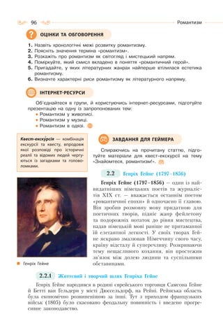 96 Романтизм
1. Назвіть хронологічні межі розвитку романтизму.
2. Поясніть значення терміна «романтизм».
3. Розкажіть про романтизм як світогляд і мистецький напрям.
4. Поміркуйте, який смисл вкладено в поняття «романтичний герой».
5. Пригадайте, у яких літературних жанрах найперше втілилася естетика
романтизму.
6. Визначте характерні риси романтизму як літературного напряму.
Об’єднайтеся в групи, й користуючись інтернет-ресурсами, підготуйте
презентацію на одну із запропонованих тем:
Романтизм у живописі.
Романтизм у музиці.
Романтизм в одязі.
Спираючись на прочитану статтю, підго-
туйте матеріали для квест-екскурсії на тему
«Знайомтеся, романтизм!».
2.2 Генріх Гейне (1797–1856)
Генріх Гейне (1797–1856) — один із най-
видатніших німецьких поетів та журналіс-
тів XIX ст. — вважається останнім поетом
«романтичної епохи» й одночасно її главою.
Він зробив розмовну мову придатною для
поетичних творів, підніс жанр фейлетону
та подорожніх нотаток до рівня мистецтва,
надав німецькій мові раніше не притаманної
їй елегантної легкості. У своїх творах Гей-
не яскраво змалював Німеччину свого часу,
країну відсталу й суперечливу. Розкриваючи
тему нещасливого кохання, він простежив
зв’язок між долею людини та суспільними
обставинами.
2.2.1 Життєвий і творчий шлях Генріха Гейне
Генріх Гейне народився в родині єврейського торговця Самсона Гейне
й Бетті ван Гельдерн у місті Дюссельдорф, на Рейні. Рейнська область
була економічно розвиненішою за інші. Тут з приходом французьких
військ (1805) було скасовано феодальну повинність і введено прогре-
сивне законодавство.
ОЦІНКИ ТА ОБГОВОРЕННЯ
ІНТЕРНЕТ-РЕСУРСИ
Квест-екскурсія  — комбінація
екскурсії та квесту, впродовж
якої розповіді про історичні
реалії та відомих людей чергу-
ються із загадками та голово-
ломками.
ЗАВДАННЯ ДЛЯ ГЕЙМЕРА
Генріх Гейне
 