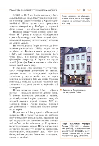 97Романтизм як світовідчуття і напрям у мистецтві
З 1810 по 1812 рік Генріх навчався у Дюс-
сельдорфському ліцеї. Наступний рік він про-
вів у конторі багатого банкіра у Франкфурті-
на-Майні. Після цього юнак продовжив
заняття комерцією у Гамбурзі в торговій
фірмі дядька — мільйонера Соломона Гейне.
Перший літературний виступ Гейне від-
бувся 1817 року: в журналі «Гамбурзький
страж» були надруковані його юнацькі вірші,
присвячені першому нерозділеному коханню
до кузини Амалії.
На кошти дядька Генріх вступив до Бон-
нського університету (1819), звідки потім
переїхав до Геттінгенського університету
(1820), але змушений був залишити його
через дуель. Він вивчав юридичні науки,
філософію, літературу. У Берліні він слухав
лекції філософа Гегеля, одного з найосвіче-
ніших людей свого часу.
У 1825 році Гейне захистив у Геттінгензь-
кому університеті дисертацію на ступінь
доктора права, а напередодні прийняв
хрещення у протестантів, але не через
релігійні переконання (він усе життя був поза
релігією), а тому, що для нього «папірець про
хрещення — вхідний квиток до європейської
культури».
Перша поетична книга Гейне — «Книга
пісень» — писалася впродовж десяти років.
Її інколи називають романом у віршах,
де відображено історію духовних пошуків
молодої людини першої третини ХІХ ст.
Головний мотив «Книги пісень» типовий
для романтизму — нещасливе кохання самот-
нього героя.
Перша книга Гейне у прозі — «Подорожні
картини». Ще у студентські роки він здійснив
пішу прогулянку горами Гарца. Враження від
цієї подорожі стали основою книжки, сповне-
ної любові до батьківщини, до її духовних
багатств, природи, народу. Проте письменник
сатирично висміює тут політичну відсталість,
провінціалізм, міщанський дух. Гейне був
блискучий гострослов, його слово — нещадне,
кпини — нищівні.
Гейне належить до німецько-
мовних поетів, твори яких пере-
кладено на найбільшу кількість
мов світу.
Георг Вільгельм Фрідріх
Гегель (1770–1831)  — німець-
кий філософ, основоположник
ідеалістичної філософії, цент-
ральне поняття якої  — розви-
ток світового духу (абсолюту).
Будинок у Дюссельдорфі,
де народився Гейне
 