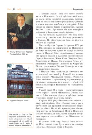 98 Романтизм
З кожним роком Гейне все важче ставало
жити в Німеччині. Гострі публіцистичні випа-
ди поета проти монархії, дворянства, духівни-
цтва не могли подобатися реакційному урядові.
У нього виникли проблеми з цензурою. Гейне
виїхав за кордон, багато подорожував, відвідав
Англію, Італію. Враження від цих мандрівок
відбились у його подорожніх нарисах.
Під час літнього відпочинку 1830 року Гейне
прочитав у газетах про Липневу революцію
в Парижі. Це підштовхнуло його до рішення
виїхати до Франції.
Поет прибув до Парижа 14 травня 1831 ро-
ку. Він вирішив не повертатися до Німеччини,
де йому загрожував арешт за гострі політичні
твори. У Парижі Гейне познайомився і встано-
вив дружні зв’язки з відомими письменниками
Онре де Бальзаком, Жорж Санд, Теофілем Готьє,
Альфредом де Мюссе, Олександром Дюма, му-
зикантами Фредеріком Шопеном та Ференцом
Лістом, художником Еженом Делакруа та інши-
ми видатними людьми.
З Парижа Гейне надсилав до Німеччини ко-
респонденції про події у Франції, що склали
потім книжку «Французькі справи». Французів
Гейне знайомив із духовною культурою німців у
спеціально написаних двох книгах — «До історії
релігії й філософії в Німеччині» та «Романтична
школа».
У своїй поезії 40-х років — поетичній книжці
«Нові вірші» і поемі «Німеччина. Зимова каз-
ка» — Гейне поєднав лірику з публіцистикою,
створивши гостру політичну сатиру.
У травні 1848 року Гейне востаннє вийшов із
дому, щоб відвідати Лувр. Останні десять років
життя поет був прикутий невиліковною хворо-
бою до ліжка. Проте він продовжував цікави-
тися життям на батьківщині. Події в Німеччині
глибоко хвилювали його, тяжкі роздуми викли-
кала поразка революційних сил Німеччини та
Угорщини.
17 лютого 1856 року Генріха Гейне не ста-
ло. Його останні слова були: «писати», «папір»,
«олівець». Поховано поета в Парижі.
Моріц Оппенгейм. Портрет
Генріха Гейне. 1831 р.
Будинок Генріха Гейне
Тим часом у Пруссії був
виданий особливий наказ,
який забороняв не тільки
вже видані, а й усі майбутні
твори Гейне, «де б і якою б
мовою вони не з’являлися».
 