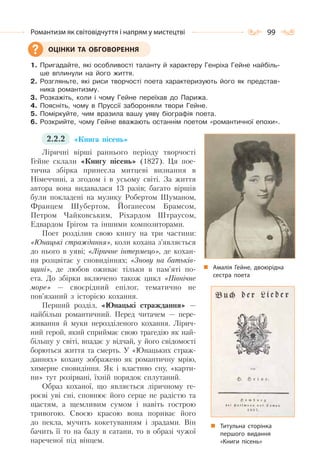 99Романтизм як світовідчуття і напрям у мистецтві
1. Пригадайте, які особливості таланту й характеру Генріха Гейне найбіль-
ше вплинули на його життя.
2. Розгляньте, які риси творчості поета характеризують його як представ-
ника романтизму.
3. Розкажіть, коли і чому Гейне переїхав до Парижа.
4. Поясніть, чому в Пруссії забороняли твори Гейне.
5. Поміркуйте, чим вразила вашу уяву біографія поета.
6. Розкрийте, чому Гейне вважають останнім поетом «романтичної епохи».
2.2.2 «Книга пісень»
Ліричні вірші раннього періоду творчості
Гейне склали «Книгу пісень» (1827). Ця пое-
тична збірка принесла митцеві визнання в
Німеччині, а згодом і в усьому світі. За життя
автора вона видавалася 13 разів; багато віршів
були покладені на музику Робертом Шуманом,
Францем Шубертом, Йоганесом Брамсом,
Петром Чайковським, Ріхардом Штраусом,
Едвардом Грігом та іншими композиторами.
Поет розділив свою книгу на три частини:
«Юнацькі страждання», коли кохана з’являється
до нього в уяві; «Ліричне інтермецо», де кохан-
ня розцвітає у сновидіннях; «Знову на батьків-
щині», де любов оживає тільки в пам’яті по-
ета. До збірки включено також цикл «Північне
море» — своєрідний епілог, тематично не
пов’язаний з історією кохання.
Перший розділ, «Юнацькі страждання» —
найбільш романтичний. Перед читачем — пере-
живання й муки нерозділеного кохання. Лірич-
ний герой, який сприймає свою трагедію як най-
більшу у світі, впадає у відчай, у його свідомості
борються життя та смерть. У «Юнацьких страж-
даннях» кохану зображено як романтичну мрію,
химерне сновидіння. Як і властиво сну, «карти-
ни» тут розірвані, їхній порядок сплутаний.
Образ коханої, що являється ліричному ге-
роєві уві сні, сповнює його серце не радістю та
щастям, а щемливим сумом і навіть гострою
тривогою. Своєю красою вона пориває його
до пекла, мучить кокетуванням і зрадами. Він
бачить її то на балу в сатани, то в образі чужої
нареченої під вінцем.
ОЦІНКИ ТА ОБГОВОРЕННЯ
Титульна сторінка
першого видання
«Книги пісень»
Амалія Гейне, двоюрідна
сестра поета
 