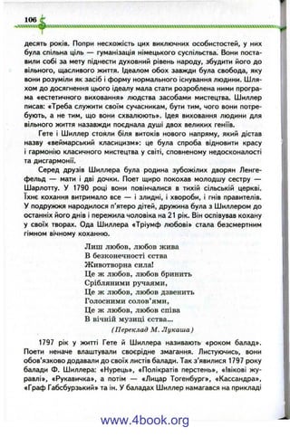 десять років. Попри несхожість цих виключних особистостей, у них
була спільна ціль — гуманізація німецького суспільства. Вони поста­
вили собі за мету піднести духовний рівень народу, збудити його до
вільного, щасливого життя. Ідеалом обох завжди була свобода, яку
вони розуміли як засіб і форму нормального існування людини. Шля­
хом до досягнення цього ідеалу мала стати розроблена ними програ­
ма «естетичного виховання» людства засобами мистецтва. Шиллер
писав; «Треба служити своїм сучасникам, бути тим, чого вони потре­
бують, а не тим, що вони схвалюють». Ідея виховання людини для
вільного життя назавжди поєднала душі двох великих геніїв.
Гете і Шиллер стояли біля витоків нового напряму, який дістав
назву «веймарський класицизм»: це була спроба відновити красу
і гармонію класичного мистецтва у світі, сповненому недосконалості
та дисгармонії.
Серед друзів Шиллера була родина зубожілих дворян Ленге-
фельд — мати і дві дочки. Поет щиро покохав молодшу сестру —
Шарлотту. У 1790 році вони повінчалися в тихій сільській церкві,
їхнє кохання витримало все — і злидні, і хвороби, і гнів правителів.
У подружжя народилося п’ятеро дітей, дружина була з Шиллером до
останніх його днів і пережила чоловіка на 21 рік. Він оспівував кохану
у своїх творах. Ода Шиллера «Тріумф любові» стала безсмертним
гімном вічному коханню.
Лиш любов, любов жива
В безконечності єства
Животворна сила!
Це ж любов, любов бринить
Срібляними ручаями,
Це ж любов, любов дзвенить
Голосними солов’ями.
Це ж любов, любов сніва
В вічній музиці єства...
(Переклад М. Лукаша)
1797 рік у житті Гете й Шиллера називають «роком балад».
Поети неначе влаштували своєрідне змагання. Листуючись, вони
обов’язково додавали до своїх листів балади. Так з’явилися 1797 року
балади Ф. Шиллера: «Нурець», «Полікратів перстень», «Івікові жу­
равлі», «Рукавичка», а потім — «Лицар Тогенбург», «Кассандра»,
«Граф Габсбурзький» та ін. У баладах Шиллер намагався на прикладі
www.4book.org
 