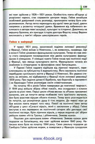 які поет здійснив у 1826— 1831 роках. Особистість поета об'єднує ці
розрізнені нариси, стає справжнім центром твору. Гейне винайшов
особливий довірливий стиль розповіді, пропонуючи читачу бути спів­
розмовником. Автор легко переходить від однієї теми до іншої, даючи
напрямок у розвитку читацької думки. Враження від побаченого ви­
кликають в автора певні асоціації, культурні та історичні. Дивлячись на
вершину Брокена, він пригадує історію доктора Фауста; площі Верони
викликають у пам’яті образи шекспірівських героїв.
Гейне в еміграції
У травні 1831 року, захоплений подіями липневої революції
у Франції, Гейне виїхав із Німеччини, і, як виявилось, назавжди. Ще
в юності Гейне цікавився французькою культурою. Тепер він мав змо­
гу стати своєрідним посередником між двома культурами: францу­
зькою й німецькою. У німецькі газети Гейне писав про політичні події
у Франції, про явища культурного життя. Французьких читачів він
знайомив із літературою та філософією своєї батьківщини.
У Парижі Гейне надовго відійшов від ліричної творчості, пере­
ключившись на публіцистку й журналістику. Його хвилюють політичні
перебудови суспільного життя у Франції й Німеччині. Він уважно сте­
жить за змінами, які відбувалися у Франції після липневої революції
1830 року. Про падіння династії Бурбонів, про боротьбу в парламенті
і на барикадах Гейне розповідав своїм співвітчизникам.
На початку 40-х років Гейне повернувся до поетичної творчості.
У 1844 році вийшла збірка «Нові поезії», яка складалася з кількох
циклів на різні теми. Перші цикли «Нова весна» та «Різне» присвячені
коханню, але це почуття автор позбавляє того трагічного звучання,
яке було властиве віршам «Книги пісень». Тепер воно розглядається
як почуття, що розкріпачує душу й тіло людини. До певної міри це
був виклик поета моралі того часу. Поезії на політичні теми автор
об’єднав у цикл «Сучасні вірші», який є заключним у збірці. Гейне
виступає в них переважно як політичний сатирик або декларує свої
політичні погляди. Крім ліричних віршів, у перше видання цієї збірки
увійшли поеми «Атта Троль» і «Німеччина. Зимова казка».
Поштовх для написання поеми «Німеччина. Зимова казка» дала
подорож на батьківщину, яку поет здійснив восени 1843 року. На­
писана вона була на початку 1844 року. Свою реальну подорож до
Гамбурга Гейне здійснив морем, а повертався у Францію суходолом
www.4book.org
 