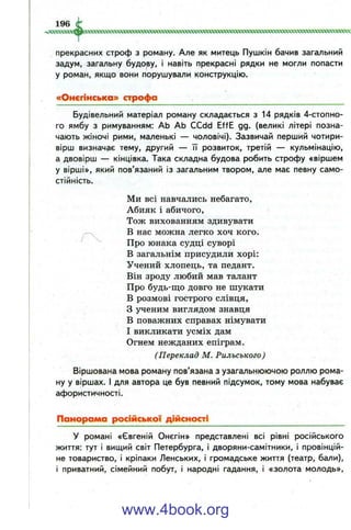 прекрасних строф з роману. Але як митець Пушкін бачив загальний
задум, загальну будову, і навіть прекрасні рядки не могли попасти
у роман, якщо вони порушували конструкцію.
«Онєгінська» строфа
Будівельний матеріал роману складається з 14 рядків 4-стопно-
го ямбу з римуванням: АЬ АЬ CCdd EffE gg. (великі літері позна­
чають жіночі рими, маленькі — чоловічі). Зазвичай перший чотири­
вірш визначає тему, другий — її розвиток, третій — кульмінацію,
а двовірш —• кінцівка. Така складна будова робить строфу «віршем
у вірші», який пов’язаний із загальним твором, але має певну само­
стійність.
Ми всі навчались небагато.
Абияк і абичого.
Тож вихованням здивувати
В нас можна легко хоч кого.
Про юнака судці суворі
В загальнім присудили хорі:
Учений хлопець, та педант.
Він зроду любий мав талант
Про будь-що довго не шукати
В розмові гострого слівця,
З ученим виглядом знавця
В поважних справах німувати
І викликати усміх дам
Огнем нежданих епіграм.
(Переклад М. Рильського )
Віршована мова роману пов’язана з узагальнюючою роллю рома­
ну у віршах. І для автора це був певний підсумок, тому мова набуває
афористичності.
Панорама російської дійсності
У романі «Євгеній Онєгін» представлені всі рівні російського
життя: тут і вищий світ Петербурга, і дворяни-самітники, і провінцій­
не товариство, і кріпаки Ленських, і громадське життя (театр, бали),
і приватний, сімейний побут, і народні гадання, і «золота молодь».
www.4book.org
 