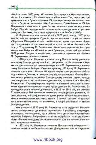 зберігся запис 1830 року: «Коли мені було три роки, була одна пісня,
від якої я плакав... її співала мені покійна мати».Так, перші життєві
враження поета були трагічними. Після смерті матері настав час роз­
луки з батьком: незлагода між Єлизаветою Олексіївною та Юрієм
Петровичем скінчилася згодою батька залишити сина на виховання
бабусі. Біль від передчасної втрати матері супроводжувався гіркотою
розлуки з батьком, і все це поєднувалося з любов’ю до бабусі.
М. Лєрмонтов почав писати вірші у 1828 році, але до 1835 року
творів своїх не друкував. Один із перших поетичних творів — поема
«Черкеси». Юнацькі ж вірші схожі більше на окремі фрагменти лірич­
ного щоденника, а поетична творчість стала засобом пізнання себе
і світу. У щоденнику М. Лєрмонтова збереглася переписана його ру­
кою поема Байрона «Шильйонський бранець», запис цей датований
1827 роком. Творчість англійського романтика справила на підлітка
М. Лєрмонтова сильне враження.
Із 1828 року М. Лєрмонтов навчається у Московському універси­
тетському благородному пансіоні. Цим роком, окрім згаданих «Чер­
кесів», датовано ще дві поеми й чотири вірші М. Лєрмонтова, а юному
поету йиіов лише 14-й рік. Уже в наступному, 1829 році М. Лєрмонтов
написав три поеми і більше 40 віршів, окрім того, розпочав роботу
над поемою «Демон». У цьому ж році під час урочистих зборів у Мос­
ковському університетському благородному пансіоні серед молод­
ших випускників, які особливо відзначилися, назвали й ім’я Михайла
Лєрмонтова. Характеризуючи творчий та життєвий шлях поета, важ­
ко не відзначити вражаючу творчу працездатність М. Лєрмонтова. За
тринадцять років творчої діяльності, з 1828 по 1841 рік, він створив
27 поем, понад 800 невеликих поетичних творів (віршів, романсів, пі­
сень, послань, епіграм), 6 великих драм, роман «Герой нашого часу»,
кілька незавершених прозових творів. В історії світової літератури
така інтенсивність праці — виняткова, в історії російської — майже
безпрецедентна.
Уже у вересні 1830 року М. Лєрмонтов став студентом Москов­
ського університету, де вивчав європейську й російську літературу,
філософію. Не випадково, що в цей час його увагу знову привернула
творчість Байрона. Байронівські «світова скорбота» і «світова самот­
ність» близькі молодому російському поету, але він наполегливо шу­
кав і власне призначення.
У 1832 році М. Лєрмонтов залишив Московський університет із
наміром перейти до Петербурзького. Довідавшись, що за існуючими
www.4book.org
 