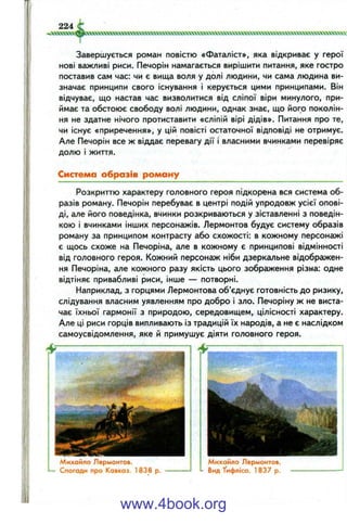 224
іхжіх»а!«усікпххоотм«ххх»голчлллх^ w.ч-чхччw>wwv,
Завершується роман повістю «Фаталіст», яка відкриває у герої
нові важливі риси. Печорін намагається вирішити питання, яке гостро
поставив сам час: чи є вища воля у долі людини, чи сама людина ви­
значає принципи свого існування і керується цими принципами. Він
відчуває, що настав час визволитися від сліпої віри минулого, при­
ймає та обстоює свободу волі людини, однак знає, що його поколін­
ня не здатне нічого протиставити «сліпій вірі дідів». Питання про те,
чи існує «приречення», у цій повісті остаточної відповіді не отримує.
Але Печорін все ж віддає перевагу дії і власними вчинками перевіряє
долю і життя.
Система образів роману
Розкриттю характеру головного героя підкорена вся система об­
разів роману. Печорін перебуває в центрі подій упродовж усієї опові­
ді, але його поведінка, вчинки розкриваються у зіставленні з поведін­
кою і вчинками інших персонажів. Лєрмонтов будує систему образів
роману за принципом контрасту або схожості: в кожному персонажі
є щось схоже на Печоріна, але в кожному є принципові відмінності
від головного героя. Кожний персонаж ніби дзеркальне відображен­
ня Печоріна, але кожного разу якість цього зображення різна: одне
відтіняє привабливі риси, інше — потворні.
Наприклад, з горцями Лєрмонтова об’єднує готовність до ризику,
слідування власним уявленням про добро і зло. Печоріну ж не виста­
чає їхньої гармонії з природою, середовищем, цілісності характеру.
Але ці риси горців випливають із традицій їх народів, а не є наслідком
самоусвідомлення, яке й примушує діяти головного героя.
Михайло Лєрмонтов.
L— Спогади про Кавказ. 1838 р.
Михайло Лєрмонтов.
- Вид ТифлІса. 1837 р.
www.4book.org
 