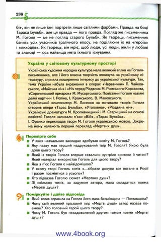 6і», він не пише їхні портрети лише світлими фарбами. Правда на боці
Тараса Бульби, але ця правда — його правда. Погляд же письменника
М. Гоголя — це не погляд старого Бульби. Як творець, письменник
бачить усіх учасників трагічного епосу, не поділяючи їх на «героїв»
і «лиходіїв». Як творець, він мріє, щоб люди, усі люди, жили у любові
та злагоді — ось найвища мета їхнього існування.
Україна у світовому культурному просторі
Українська художня народна культура мала великий вплив на Гоголя-
письменника, але і його власна творчість вплинула на українську лі­
тературу, сприяла поширенню інтересу до української культури. Так,
тема України набула вираження в операх «Черевички» П. Чайков-
ського, «Майська ніч» і «Ніч перед Різдвом» М. Римського-Корсакова,
«Сорочинський ярмарок» М. Мусоргського. Повістями Гоголя навіяні
деякі картини І. Рєпіна, і. Крамського, В. Маковського.
Український композитор М. Лисенко за мотивами творів Гоголя
створив опери «Тарас Бульба», «Утоплена», «Різдвяна ніч».
Українські драматурги М. Кропивницький і М. Старицький на основі
повістей Гоголя написали п’єси «Вій», «Тарас Бульба».
І. Франко перекладав твори М. Гоголя українською мовою. Зокре­
ма йому належить перший переклад «Мертвих душ».
9 і
Перевірте себе
■ у яких навчальних закладах здобував освіту М. Гоголь?
■ Яку назву мав перший надрукований твір М. Гоголя? Якою була
доля цього твору?
■ Який із творів Гоголя вперше схвально зустріли критики й читачі?
Який матеріал використав Гоголь для цього твору?
■ Яка з п’єс Гоголя є найвідомішою?
■ У якому творі Гоголь хотів «...зібрати докупи все погане в Росії
і разом посміятися з усього»?
■ Хто підказав Гоголю сюжет «Мертвих душ»?
■ ЗІ скількох томів, за задумом автора, мала складатися поема
«Мертві душі»?
Поміркуйте і дайте відповідь
■ Який вплив справила на Гоголя його мала батьківщина — Полтавщина?
■ Чому свій великий прозовий твір «Мертві душі» автор назвав по­
емою? Хто головний герой цього твору?
■ Чому М. Гоголь був незадоволений другим томом поеми «Мертві
душі»?
www.4book.org
 