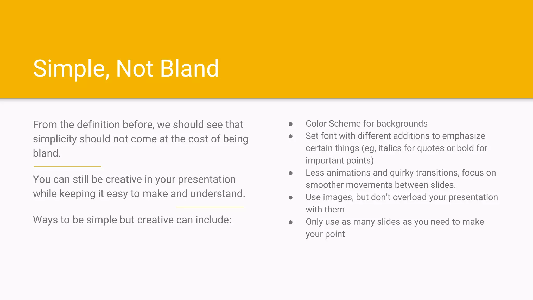 Simple, Not Bland
From the definition before, we should see that
simplicity should not come at the cost of being
bland.
You can still be creative in your presentation
while keeping it easy to make and understand.
Ways to be simple but creative can include:
● Color Scheme for backgrounds
● Set font with different additions to emphasize
certain things (eg, italics for quotes or bold for
important points)
● Less animations and quirky transitions, focus on
smoother movements between slides.
● Use images, but don’t overload your presentation
with them
● Only use as many slides as you need to make
your point
 