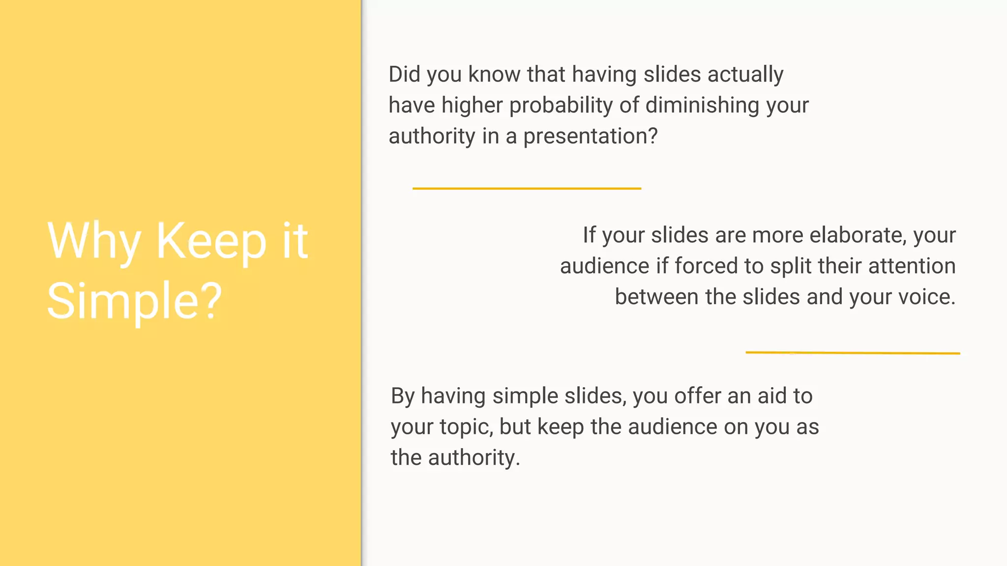 Why Keep it
Simple?
Did you know that having slides actually
have higher probability of diminishing your
authority in a presentation?
If your slides are more elaborate, your
audience if forced to split their attention
between the slides and your voice.
By having simple slides, you offer an aid to
your topic, but keep the audience on you as
the authority.
 
