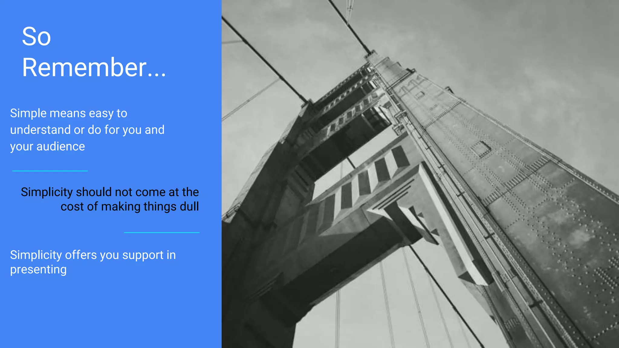 So
Remember...
Simple means easy to
understand or do for you and
your audience
Simplicity should not come at the
cost of making things dull
Simplicity offers you support in
presenting
 