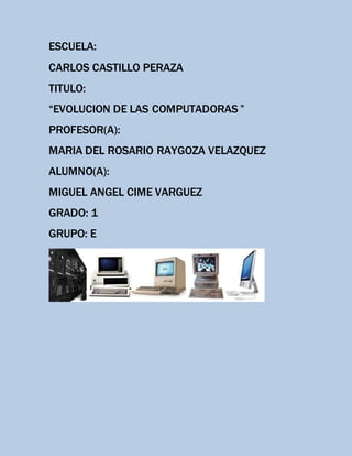 ESCUELA:
CARLOS CASTILLO PERAZA
TITULO:
“EVOLUCION DE LAS COMPUTADORAS ”
PROFESOR(A):
MARIA DEL ROSARIO RAYGOZA VELAZQUEZ
ALUMNO(A):
MIGUEL ANGEL CIME VARGUEZ
GRADO: 1
GRUPO: E
 