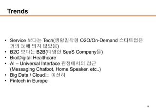 18
Trends
• Service 보다는 Tech(생활밀착형 O2O/On-Demand 스타트업은
거의 눈에 띄지 않았음)
• B2C 보다는 B2B(다양한 SaaS Company들)
• Bio/Digital Healthcare
• AI – Universal Interface 관점에서의 접근
(Messaging Chatbot, Home Speaker, etc..)
• Big Data / Cloud는 여전히
• Fintech in Europe
 