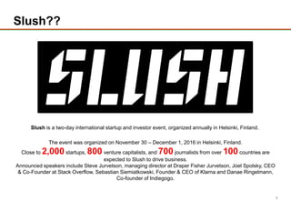 1
Slush??
Slush is a two-day international startup and investor event, organized annually in Helsinki, Finland.
The event was organized on November 30 – December 1, 2016 in Helsinki, Finland.
Close to 2,000 startups, 800 venture capitalists, and 700 journalists from over 100 countries are
expected to Slush to drive business.
Announced speakers include Steve Jurvetson, managing director at Draper Fisher Jurvetson, Joel Spolsky, CEO
& Co-Founder at Stack Overflow, Sebastian Siemiatkowski, Founder & CEO of Klarna and Danae Ringelmann,
Co-founder of Indiegogo.
 