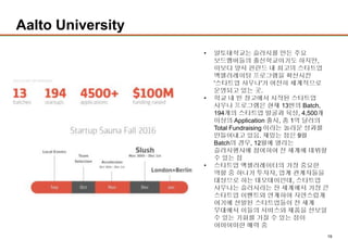 19
Aalto University
• 알토대학교는 슬러시를 만든 주요
보드멤버들의 출신학교이기도 하지만,
이보다 앞서 핀란드 내 최고의 스타트업
액셀러레이팅 프로그램을 확산시킨
'스타트업 사우나'가 여전히 체계적으로
운영되고 있는 곳.
• 학교 내 빈 창고에서 시작된 스타트업
사우나 프로그램은 현재 13번의 Batch,
194개의 스타트업 발굴과 육성, 4,500개
이상의 Application 출시, 총 1억 달러의
Total Fundraising 이라는 놀라운 성과를
만들어내고 있음. 재밌는 점은 9월
Batch의 경우, 12월에 열리는
슬러시행사에 참여하여 전 세계에 데뷔할
수 있는 점
• 스타트업 액셀러레이터의 가장 중요한
역할 중 하나가 투자자, 업계 관계자들을
대상으로 하는 데모데이인데, 스타트업
사우나는 슬러시라는 전 세계에서 가장 큰
스타트업 이벤트와 연계하여 자연스럽게
여기에 선발된 스타트업들이 전 세계
무대에서 이들의 서비스와 제품을 선보일
수 있는 기회를 가질 수 있는 점이
어마어마한 매력 중
 