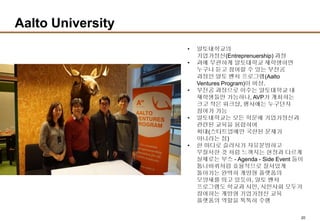 20
Aalto University
• 알토대학교의
기업가정신(Entreprenuership) 과정
• 과에 무관하게 알토대학교 재학생이면
누구나 듣고 참여할 수 있는 부전공
과정인 알토 벤처 프로그램(Aalto
Ventures Program)이 비상.
• 부전공 과정으로 이수는 알토대학교 내
재학생들만 가능하나, AVP가 개최하는
크고 작은 워크샵, 행사에는 누구던지
참여가 가능
• 알토대학교는 모든 학문에 기업가정신과
관련된 교육을 융합하여
확대(스타트업에만 국한된 문제가
아니라는 점)
• 한 마디로 슬러시가 자유분방하고
무질서한 것 처럼 느껴지는 현장과 다르게
실제로는 부스 - Agenda - Side Event 들이
톱니바퀴처럼 효율적으로 질서있게
돌아가는 완벽히 개방형 플랫폼의
모양새를 띄고 있듯이, 알토 벤처
프로그램도 학교과 시민, 시민사회 모두가
참여하는 개방형 기업가정신 교육
플랫폼의 역할을 톡톡히 수행
 