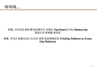 21
마치며…
첫째, 스타트업 관련 행사/이벤트도 이제는 Top-Down이 아닌 Bottom-Up
중심으로 변화될 필요성
둘째, 국가간 경쟁보다는 도시간 경쟁 중심체재로의 변화(City Platform or Cross
City Platform)
 