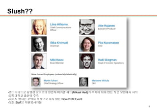 5
Slush??
-앵그리버드로 유명한 로비오의 창업자 미카엘 헤드(Mikael Hed)가 주축이 되어 만든 작은 모임에서 시작
-알토대학교 출신이 주축
-슬러시 행사는 수익을 목적으로 하지 않는 Non-Profit Event
-모든 Staff은 자원봉사자들
 