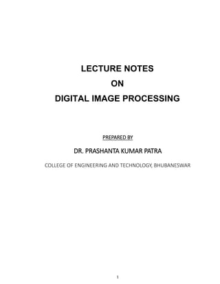 1
LECTURE NOTES
ON
DIGITAL IMAGE PROCESSING
PREPARED BY
DR. PRASHANTA KUMAR PATRA
COLLEGE OF ENGINEERING AND TECHNOLOGY, BHUBANESWAR
 