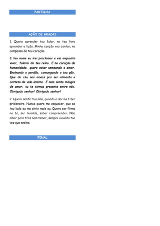 PARTILHA
AÇÃO DE GRAÇAS
1. Quero aprender teu falar, no teu livro
aprender a lição. Minha canção vou cantar, no
compasso do teu coração.
E teu nome eu irei proclamar e em enquanto
viver, falarei do teu reino. E no coração da
humanidade, quero estar semeando o amor.
Ensinando o perdão, comungando o teu pão.
Que do céu nos envias pra ser alimento e
certeza de vida eterna. E num santo milagre
de amor, tu te tornas presente entre nós.
Obrigado senhor! Obrigado senhor!
2. Quero sentir tua mão, quando a dor me fizer
prisioneiro. Nunca quero me esquecer, que ao
teu lado eu me sinto mais eu. Quero ser firme
na fé, ser humilde, saber compreender. Não
olhar para trás nem temer, sempre ouvindo tua
voz que ensina.
FINAL
 
