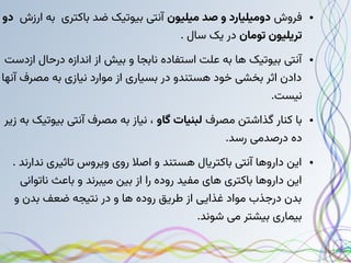 ●
‫فروش‬
‫میلیون‬ ‫صد‬ ‫و‬ ‫دومیلیارد‬
‫ارزش‬ ‫به‬ ‫باکتری‬ ‫ضد‬ ‫بیوتیک‬ ‫آنتی‬
‫دو‬
‫تومان‬ ‫تریلیون‬
. ‫سال‬ ‫یک‬ ‫در‬
●
‫ازدست‬ ‫درحال‬ ‫اندازه‬ ‫از‬ ‫بیش‬ ‫و‬ ‫نابجا‬ ‫استفاده‬ ‫علت‬ ‫به‬ ‫ها‬ ‫بیوتیک‬ ‫آنتی‬
‫آنها‬ ‫مصرف‬ ‫به‬ ‫نیازی‬ ‫موارد‬ ‫از‬ ‫بسیاری‬ ‫در‬ ‫هستندو‬ ‫خود‬ ‫بخشی‬ ‫اثر‬ ‫دادن‬
.‫نیست‬
●
‫مصرف‬ ‫گذاشتن‬ ‫کنار‬ ‫با‬
‫گاو‬ ‫لبنیات‬
‫زیر‬ ‫به‬ ‫بیوتیک‬ ‫آنتی‬ ‫مصرف‬ ‫به‬ ‫نیاز‬ ،
.‫رسد‬ ‫درصدمی‬ ‫ده‬
●
. ‫ندارند‬ ‫تاثیری‬ ‫ویروس‬ ‫روی‬ ‫اصال‬ ‫و‬ ‫هستند‬ ‫باکتریال‬ ‫آنتی‬ ‫داروها‬ ‫این‬
‫ناتوانی‬ ‫باعث‬ ‫و‬ ‫میبرند‬ ‫بین‬ ‫از‬ ‫را‬ ‫روده‬ ‫مفید‬ ‫های‬ ‫باکتری‬ ‫داروها‬ ‫این‬
‫و‬ ‫بدن‬ ‫ضعف‬ ‫نتیجه‬ ‫در‬ ‫و‬ ‫ها‬ ‫روده‬ ‫طریق‬ ‫از‬ ‫غذایی‬ ‫مواد‬ ‫درجذب‬ ‫بدن‬
.‫شوند‬ ‫می‬ ‫بیشتر‬ ‫بیماری‬
 