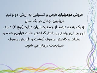 ‫فروش‬
‫دومیلیارد‬
‫نیم‬ ‫و‬ ‫دو‬ ‫ارزش‬ ‫به‬ ‫انسولین‬ ‫و‬ ‫قرص‬
‫سال‬ ‫یک‬ ‫در‬ ‫تومان‬ ‫تریلیون‬
‫دیابت(نوع‬ ‫ایران‬ ‫جمعیت‬ ‫از‬ ‫درصد‬ ‫ده‬ ‫به‬ ‫نزدیک‬
۲
.‫دارند‬ )
‫و‬ ‫شده‬ ‫فرآوری‬ ‫غالت‬ ‫گذاشتن‬ ‫باکنار‬ ‫و‬ ‫براحتی‬ ‫بیماری‬ ‫این‬
‫مصرف‬ ‫افزایش‬ ‫و‬ ‫گوشت‬ ‫مصرف‬ ‫کاهش‬ ‫و‬ ‫لبنیات‬
.‫شود‬ ‫می‬ ‫درمان‬ ‫سبزیجات‬
 