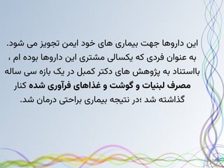 .‫شود‬ ‫می‬ ‫تجویز‬ ‫ایمن‬ ‫خود‬ ‫های‬ ‫بیماری‬ ‫جهت‬ ‫داروها‬ ‫این‬
، ‫ام‬ ‫بوده‬ ‫داروها‬ ‫این‬ ‫مشتری‬ ‫یکسالی‬ ‫که‬ ‫فردی‬ ‫عنوان‬ ‫به‬
‫ساله‬ ‫سی‬ ‫بازه‬ ‫یک‬ ‫در‬ ‫کمبل‬ ‫دکتر‬ ‫های‬ ‫پژوهش‬ ‫به‬ ‫بااستناد‬
‫شده‬ ‫فرآوری‬ ‫غذاهای‬ ‫و‬ ‫گوشت‬ ‫و‬ ‫لبنیات‬ ‫مصرف‬
‫کنار‬
.‫شد‬ ‫درمان‬ ‫براحتی‬ ‫بیماری‬ ‫نتیجه‬ ‫؛در‬ ‫شد‬ ‫گذاشته‬
 