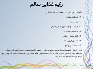 ‫سالم‬‫غذایی‬‫رژیم‬
‫غذایی‬ ‫ماده‬ ‫چند‬ ‫حذف‬ ‫گفت‬ ‫توان‬ ‫می‬ ‫باقاطعیت‬
)1
)‫سفید‬ ‫(آرد‬ ‫نان‬
)2
‫سفید‬ ‫برنج‬
)3
) ‫طبیعی‬ ‫غیر‬ – ‫(پاستوریزه‬ ‫گاو‬ ‫لبنیات‬
)4
‫صنعتی‬ ‫های‬ ‫روغن‬
)5
)‫(سفید‬ ‫صنعتی‬ ‫شکر‬
)6
‫شده‬ ‫فرآوری‬ ‫غذاهای‬
)7
‫گاو‬ ‫و‬ ‫مرغ‬ ‫گوشت‬
‫درحالی‬ ‫این‬.‫شود‬ ‫می‬ ‫دارو‬ ‫مصرف‬ ‫کاهش‬ ‫نتیجه‬ ‫در‬ ‫و‬ ‫ها‬ ‫بیماری‬ ‫درصدی‬ ‫هفتاد‬ ‫تا‬ ‫شصت‬ ‫کاهش‬ ‫باعث‬
‫نبود‬ ‫چنین‬ ‫اگر‬.‫کنند‬ ‫می‬ ‫منتسب‬ ‫ارثی‬ ‫مسایل‬ ‫و‬ ‫ها‬ ‫ویروس‬،‫ها‬ ‫باکتری‬ ‫به‬ ‫را‬ ‫ها‬ ‫بیماری‬ ‫شیوع‬ ‫پزشکان‬ ‫که‬ ‫است‬
.‫شد‬ ‫نمی‬ ‫بیشتر‬ ‫دارو‬ ‫مصرف‬ ‫روز‬ ‫به‬ ‫روز‬
 