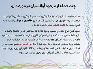 ‫مورد‬‫در‬‫آوانسیان‬‫مرحوم‬‫از‬‫جمله‬‫چند‬
‫دارو‬
●
‫ﻣﻌﺎﻟﺠﻪ‬
‫ﺗﻮﺳﻂ‬
‫دارو‬
‫ﻳﻚ‬
‫ﻧﻮع‬
‫ﺟﺎدوﮔﺮی‬
‫اﺳﺖ‬
،
‫ِي‬‫ﺟـﺎدوﮔﺮ‬
«
»‫ﻋﻠﻤـی‬
‫ﻛﻪزاﺋﻴﺪه‬
‫یﻋﺼﺮ‬
‫ﻣ‬

‫ﺮده‬
‫می‬ ‫ﺧﻮاری‬
‫ﺑﺎﺷﺪ‬
،
‫زﻳﺮا‬
‫اﺛﺮ‬
‫ﻫﺮ‬
‫دارو‬
‫ﻇﺎﻫﺮی‬
‫و‬
‫ﻣﻮقتی‬
‫اﺳﺖ‬
‫و‬
‫ﺑﻪ‬
‫ﻫﻴﭻ‬
‫وﺟـﻪ‬
‫ﺑـﺎ‬
‫ﻋﻠـﺖ‬
‫ﻣﺮض‬ ‫اصلی‬
‫ارﺗﺒﺎط‬
‫ﻧﺪارد‬
.
●
‫ﻫﻴﭻ‬‫ًﻻ‬‫اﺻﻮ‬
‫ﻧﻮع‬
‫ﻣﺎده‬
‫سمی‬ ‫ی‬
‫وﺟﻮد‬
‫ﻧﺪارد‬
‫ﻛﻪ‬
‫ﻣﻨﺎفعی‬
‫در‬
‫ﺑﺮ‬
‫داﺷﺘﻪ‬
‫ﺑﺎﺷﺪ‬
‫و‬
‫دارو‬
‫ﻓﻘﻂ‬
‫سمی‬
‫اﺳﺖ‬
‫ﻛﻪ‬
‫ﺟﺰ‬
‫اﻳﺠﺎدﻣﺮض‬
‫ﻛﺎری‬
‫از‬
‫آن‬
‫ﺳﺎﺧﺘﻪ‬
‫ﻧﻴﺴﺖ‬
.
‫ﺑﻪ‬
‫ﺗﺼﻮر‬
‫ﻋﺎﻣﻪ‬
‫دارو‬
‫وﺳﻴﻠﻪ‬
‫ایﺑﺮای‬
‫ﻣﻌﺎﻟﺠﻪ‬
‫یﺑﻴﻤﺎری‬
‫ﻫﺎﺳﺖ‬
،
‫ولی‬
‫درﺣﻘﻴﻘﺖ‬
‫ﺧﻮد‬
‫ﻣﻨﺸﺎء‬
‫ﺑﺮوز‬
‫ﺑﻴﻤﺎری‬
‫ﻫﺎﺑﻮده‬
‫و‬
‫ﺑﻪ‬
‫ﺣﻖ‬
‫ﺑﺎﻳﺪ‬
‫آن‬
‫را‬
‫م‬‫ُا‬

‫اﻷﻣـﺮاض‬
‫ﻧـﺎم‬
‫ﻧﻬـﺎد‬
.
‫ﺑـﺮای‬
‫اﺛﺒـﺎت‬
‫اﻳـﻦ‬
‫ﺣﻘﻴﻘﺖﻛﺎفی‬
‫اﺳﺖ‬
‫ﺑﮕﻮ‬
‫ﻳﻴﻢﻛﻪ‬
‫ﺑﺮ‬
‫ﺧﻼف‬
‫اﻓﺰاﻳﺶ‬
‫روزاﻓﺰون‬
‫داروﻫﺎ‬
،
‫ﺑﻴﻤﺎرﺳﺘﺎن‬
‫ﻫﺎو‬
‫ﭘﺰﺷﻜﺎن‬
،
‫اﻣـﺮاض‬
‫روز‬
‫ﺑﻪروز‬
‫زﻳﺎدﺗﺮ‬
‫می‬
‫ﺷﻮﻧﺪ‬
.
 