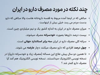 ‫ایران‬‫در‬‫دارو‬‫مصرف‬‫مورد‬‫در‬‫نکته‬‫چند‬
●
‫دارو‬ ‫که‬ ‫مبالغی‬ ‫واال‬ ‫هاست‬ ‫داروخانه‬ ‫قفسه‬ ‫به‬ ‫مربوط‬ ‫آمده‬ ‫اینجا‬ ‫در‬ ‫که‬ ‫مبالغی‬
. ‫اینهاست‬ ‫از‬ ‫بیش‬ ‫خیلی‬ ‫رسد‬ ‫می‬ ‫مردم‬ ‫بدست‬
●
.‫است‬ ‫چین‬ ‫میلیاردی‬ ‫نیم‬ ‫و‬ ‫یک‬ ‫کشور‬ ‫اندازه‬ ‫به‬ ‫ایران‬ ‫در‬ ‫دارو‬ ‫مصرف‬ ‫میزان‬
●
‫بصورت‬ ‫داروها‬ ‫درصد‬ ‫بیست‬
‫خودسرانه‬
.‫میشوند‬ ‫مصرف‬
●
‫ایران‬ ‫در‬ ‫دارو‬ ‫مصرف‬ ‫کلی‬ ‫سرانه‬
‫جهانی‬ ‫استاندارد‬ ‫برابر‬ ‫سه‬
.‫است‬
●
‫درصد‬ ‫چهل‬
‫دچار‬ ‫میکنند‬ ‫مصرف‬ ‫دارو‬ ‫که‬ ‫افرادی‬
‫عارضه‬
.‫شوند‬ ‫می‬
●
‫در‬ ‫دارو)را‬ ‫خودسرانه‬ ‫و‬ ‫زیاد‬ ‫(مصرف‬ ‫مساله‬ ‫این‬ ‫عالج‬ ‫پیش‬ ‫سال‬ ‫دو‬ ‫همین‬ ‫تا‬
‫آیا‬ ‫آمد‬ ‫هم‬ ‫الکترونیک‬ ‫نویسی‬ ‫نسخه‬ .‫میدانستند‬ ‫الکترونیک‬ ‫نویسی‬ ‫نسخه‬
‫؟‬ ‫شد‬ ‫کمتر‬ ‫دارو‬ ‫مصرف‬
 