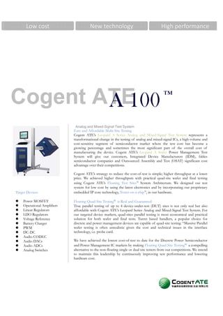 Low cost                          New technology                                   High performance




Cogent ATE                                                                                ™
        A 100
                              Analog and Mixed-Signal Test System
                             Easy and Affordable Multi-Site Testing
                             Cogent ATE’s Leopard A Series Analog and Mixed-Signal Test System represents a
                             transformational change in the testing of analog and mixed-signal ICs, a high-volume and
                             cost-sensitive segment of semiconductor market where the test cost has become a
                             growing percentage and sometimes the most significant part of the overall cost of
                             manufacturing the device. Cogent ATE’s Leopard A Series Power Management Test
                             System will give our customers, Integrated Device Manufacturers (IDM), fables
                             semiconductor companies and Outsourced Assembly and Test (OSAT) significant cost
                             advantage over their competitions.

                             Cogent ATE’s strategy to reduce the cost-of-test is simple; higher throughput at a lower
                             price. We achieved higher throughputs with practical quad-site wafer and final testing
                             using Cogent ATE’s Floating Test Sites™ System Architecture. We designed our test
                             system for low cost by using the latest electronics and by incorporating our proprietary
                             embedded IP core technology, Tester-on-a-chip™, in our hardware.
Target Devices

    Power MOSFET             Floating Quad-Site Testing™ is Real and Guaranteed
    Operational Amplifiers   True parallel testing of up to 4 device-under-test (DUT) sites is not only real but also
    Linear Regulators        affordable with Cogent ATE’s Leopard Series Analog and Mixed-Signal Test System. For
    LDO Regulators           our targeted device markets, quad-sites parallel testing is most economical and practical
                             solution for both wafer and final tests. Turret based handlers, a popular choice for
    Voltage Reference
                             discrete and power management devices are capable of quad-site testing. “Massive Parallel
    Battery Charger
                             wafer testing is often unrealistic given the cost and technical issues in the interface
    PWM
                             technology, i.e. probe card.
    DC-DC
    Audio CODEC
                             We have achieved the lowest cost-of-test to date for the Discrete Power Semiconductor
    Audio DACs
                             and Power Management IC markets by making Floating Quad-Site Testing™ a compelling
    Audio ADCs
                             alternative to the non-floating single or dual site testers from our competitions. We intend
    Analog Switches
                             to maintain this leadership by continuously improving test performance and lowering
                             hardware cost.
 