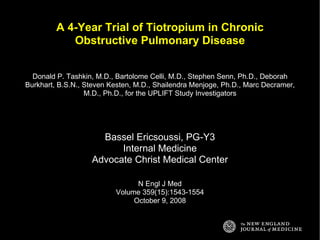A 4-Year Trial of Tiotropium in Chronic Obstructive Pulmonary Disease Donald P. Tashkin, M.D., Bartolome Celli, M.D., Stephen Senn, Ph.D., Deborah Burkhart, B.S.N., Steven Kesten, M.D., Shailendra Menjoge, Ph.D., Marc Decramer, M.D., Ph.D., for the UPLIFT Study Investigators Bassel Ericsoussi, PG-Y3 Internal Medicine Advocate Christ Medical Center N Engl J Med Volume 359(15):1543-1554 October 9, 2008 