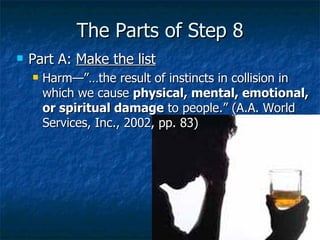 The Parts of Step 8 Part A:  Make the list Harm—”…the result of instincts in collision in which we cause  physical, mental, emotional, or spiritual damage  to people.” (A.A. World Services, Inc., 2002, pp. 83)  