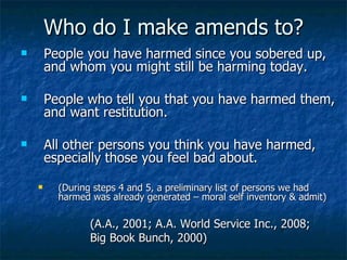 Who do I make amends to? People you have harmed since you sobered up, and whom you might still be harming today.  People who tell you that you have harmed them, and want restitution.  All other persons you think you have harmed, especially those you feel bad about.  (During steps 4 and 5, a preliminary list of persons we had harmed was already generated – moral self inventory & admit) (A.A., 2001; A.A. World Service Inc., 2008;  Big Book Bunch, 2000) 