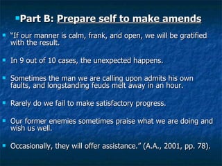 “ If our manner is calm, frank, and open, we will be gratified with the result.  In 9 out of 10 cases, the unexpected happens. Sometimes the man we are calling upon admits his own faults, and longstanding feuds melt away in an hour. Rarely do we fail to make satisfactory progress.  Our former enemies sometimes praise what we are doing and wish us well. Occasionally, they will offer assistance.” (A.A., 2001, pp. 78). Part B:  Prepare self to make amends 