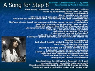A Song for Step 8 Parody of “Confessions Part III” by Usher  As performed by Weird Al  Yankovich These are my confessions:  Just when I thought I said all I could say I came up up with more secrets to tell you today  These are my confessions  Slip my mind the last two times  Silly me, so now I gotta give you part three of my confessions  First I told you about the skank that I was cheating with, then I mentioned she's having my kid  That's not all, now I recall more you see, so I'll give you part three of my confessions  Now this is gonna be the hardest thing I ever had to do,  Gonna tell you everything I left out of parts one and two  Like remember when I told you I knew Paulie Shore (Paulie Shore)  That's a lie, I don't know what I said that for  I borrowed your chapstick (from you)  I tried out your nose hair trimmer (too)  And by the way your diamond ring is cubic zirconium,  I killed your goldfish accidently, just replaced it with another one  These are my confessions  Just when I thought I said all I could say I needed to get  some things off my chest right away  These are my confessions  Slipped my mind the last two times, silly me, I guess  I gotta give you part three of my confessions  I threw up on your dog last time I had too much to drink  There have been times when I've peed in your sink  Don't know why, but you and I should agree that belongs in part three of my confessions  Baby forgive me I'm still trying to figure out why I used  your toothbrush to clean off the bathroom grought  Oh and sometimes in private, I really like to dress up as Shirley  Temple and spank myself with a hockey stick (hockey stick)  