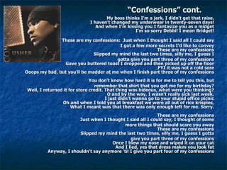“ Confessions” cont. My boss thinks I'm a jerk, I didn't get that raise.  I haven't changed my underwear in twenty-seven days!  And when I'm kissing you I fantasize you as a midget  I'm so sorry Debbi! I mean Bridget!  These are my confessions:  Just when I thought I said all I could say  I got a few more secrets I'd like to convey  These are my confessions  Slipped my mind the last two times, silly me, I guess I  gotta give you part three of my confessions  Gave you buttered toast I dropped and then picked up off the floor  FYI it was not a cold sore  Ooops my bad, but you'll be madder at me when I finish part three of my confessions  You don't know how hard it is for me to tell you this, but  remember that shirt that you got me for my birthday?  Well, I returned it for store credit. That thing was hideous, what were you thinking?  O and by the way, I wasn't really sick last week,  I just didn't wanna go to your stupid office picnic  Oh and when I told you at breakfast we were all out of rice krispies,  What I meant was that there was only enough left for me. Sorry.  These are my confessions  Just when I thought I said all I could say, I thought of some  more things that should scare you away  These are my confessions  Slipped my mind the last two times, silly me, I guess I gotta  give you part three of my confessions  Once I blew my nose and wiped it on your cat  And I lied, yes that dress makes you look fat  Anyway, I shouldn't say anymore 'til I give you part four of my confessions  