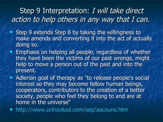 Step 9 Interpretation:  I will take direct action to help others in any way that I can.    Step 9 extends Step 8 by taking the willingness to make amends and converting it into the act of actually doing so.  Emphasis on helping all people, regardless of whether they have been the victims of our past wrongs, might help to move a person out of the past and into the present.  Adlerian goal of therapy as "to release people's social interest so they may become fellow human beings, cooperators, contributors to the creation of a better society, people who feel they belong to and are at home in the universe“ http://www.unhooked.com/sep/aacouns.htm   