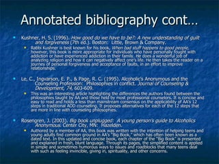 Annotated bibliography cont… Kushner, H. S. (1996).  How good do we have to be?: A new understanding of guilt  and forgiveness  (7th ed.). Boston:  Little, Brown & Company. Rabbi Kushner is best known for his book,  When bad stuff happens to good people,  however, this book is more appropriate for individuals who have personally fought with addiction or have experienced addiction in their family. He does a wonderful job of analyzing religion and how it can negatively affect one’s life. He then takes the reader on a journey of personal forgiveness and acceptance of faults, in an effort to improve relationships.  Le, C., Ingvarson, E. P., &  Page , R. C. (1995).  Alcoholic’s Anonymous and the  Counseling Profession:  Philosophies in conflict.  Journal of Counseling &  Development ,  74 , 603-609.  This was an interesting article highlighting the differences the authors found between the philosophies taught by AA and those held by most professional counselors. It is concise and easy to read and holds a less than mainstream consensus on the applicability of AA’s 12 steps in traditional AOD counseling. It proposes alternatives for each of the 12 steps that are more in line with counseling philosophies. Rosengren, J. (2003).  Big book unplugged:  A young person’s guide to Alcoholics  Anonymous.  Center City, MN:  Hazelden. Authored by a member of AA, this book was written with the intention of helping teens and young adults find common ground in AA’s “Big Book,” which has often been known as a dated text. In this updated and concise book, each chapter of the “Big Book” is presented and explained in fresh, blunt language. Through its pages, the simplified content is applied in simple and sometimes humorous ways to issues and roadblocks that many teens deal with such as feeling invincible, giving in, spirituality, and other concerns. 