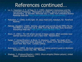 References continued… Le, C., Ingvarson, E. P., &  Page , R. C. (1995).  Alcoholic’s Anonymous and the  Counseling Profession:  Philosophies in conflict.  Journal of Counseling &  Development ,  74 , 603-609. Retrieved July 7, 2008, from Unhooked Science  Readings Web Site:  http://www.unhooked.com/sep/aacouns.htm   McKeehan, T. (1995). In the light. On  Jesus freak  [CD]. Hoboken, NJ:  ForeFront  Records. Melinda. (Speaker). (2008).  Sobriety, strength and serenity  (Audio MPEG File No.  ISO-8859-1). Retrieved July 6, 2008, from Big Book Step Study Alcoholics  Anonymous Web site:  http://www.12step.org/Step-7.html Niven, D. (2001).  The 100 simple secrets of happy people: What scientists have  learned and how you can use it . New York:  HarperCollins. Parker, T. (Writer/Director), & Stone, M. (Director).  (2005). The death of Eric  Cartman [Television series episode]. In T. Parker, & M. Stone (Producers),  South Park . New York:  Comedy Central. Rosengren, J. (2003).  Big book unplugged:  A young person’s guide to Alcoholics  Anonymous.  Center City, MN:  Hazelden. Shadyac, T. (Producer/Director). (2003).  Bruce almighty  [Motion picture]. United  States:  Universal Pictures. 