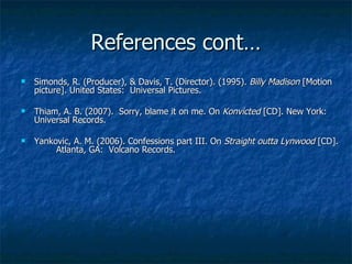 References cont… Simonds, R. (Producer), & Davis, T. (Director). (1995).  Billy Madison  [Motion  picture]. United States:  Universal Pictures. Thiam, A. B. (2007).  Sorry, blame it on me. On  Konvicted  [CD]. New York:  Universal Records. Yankovic, A. M. (2006). Confessions part III. On  Straight outta Lynwood  [CD].  Atlanta, GA:  Volcano Records. 
