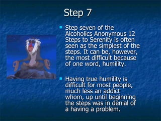 Step 7 Step seven of the Alcoholics Anonymous 12 Steps to Serenity is often seen as the simplest of the steps. It can be, however, the most difficult because of one word, humility.  Having true humility is difficult for most people, much less an addict whom, up until beginning the steps was in denial of a having a problem. 