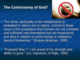 The Controversy of God? “ For some, spirituality is the metaphysical as embodied in others and in nature. Central to these views is the acceptance that humans are not complete and sufficient unto themselves but are empowered and alive in relation to some energy or substance beyond themselves.” (Bristow-Braitman, 1995) “ Proposed Step 7: I am proud of my strength and ability to grow.” (Le, Ingvarson, & Page, 1995)  