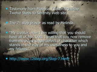 Testimony from Melinda. (Taken from the Twelve Steps to Serenity Web site) The 7 th  step prayer as read by Melinda. “ My creator, now I am willing that you should have all of me. God, I pray that you now remove from me every single defect of character which stands in the way of my usefulness to you and my fellows.” http://www.12step.org/Step-7.html 