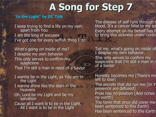 A Song for Step 7 “ In the Light” by DC Talk I keep trying to find a life on my own, apart from You  I am the king of excuses I've got one for every selfish thing I do What's going on inside of me? I despise my own behavior This only serves to confirm my suspicions That I'm still a man in need of a Savior I wanna be in the Light, as You are in the Light I wanna shine like the stars in the heavens Oh, Lord be my Light and be my salvation Cause all I want is to be in the Light. All I want is to be in the Light The disease of self runs through my blood. It's a cancer fatal to my soul Every attempt on my behalf has failed to bring this sickness under control Tell me, what's going on inside of me? I despise my own behavior. This only serves to confirm my suspicions that I'm still a man in need of a Savior Honesty becomes me [There's nothing left to lose] The secrets that did run me [In Your presence are defused] Pride has no position [And riches have no worth] The fame that once did cover me [Has been sentenced to this Earth] Has been sentenced to this Earth  