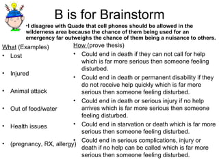B is for Brainstorm What  (Examples) Lost Injured Animal attack Out of food/water Health issues  (pregnancy, RX, allergy) How  (prove thesis) Could end in death if they can not call for help which is far more serious then someone feeling disturbed. Could end in death or permanent disability if they do not receive help quickly which is far more serious then someone feeling disturbed. Could end in death or serious injury if no help arrives which is far more serious then someone feeling disturbed. Could end in starvation or death which is far more serious then someone feeling disturbed. Could end in serious complications, injury or death if no help can be called which is far more serious then someone feeling disturbed. I disagree with Quade that cell phones should be allowed in the wilderness area because the chance of them being used for an emergency far outweighs the chance of them being a nuisance to others. 