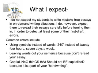 What I expect- I do not expect my students to write mistake-free essays in on-demand writing situations; I do, however, expect them to reread their essays carefully before turning them in, in order to detect at least some of their first-draft errors. Common errors include Using symbols instead of words- 24/7 instead of twenty-four hours, seven days a week. Leaving words out your sentence because don’t reread your essay. CaptiaLizinG thinGS thAt Should not BE capitalizeD because it is apart of your “handwriting”. 