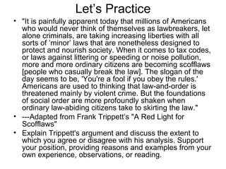 Let’s Practice "It is painfully apparent today that millions of Americans who would never think of themselves as lawbreakers, let alone criminals, are taking increasing liberties with all sorts of ’minor’ laws that are nonetheless designed to protect and nourish society. When it comes to tax codes, or laws against littering or speeding or noise pollution, more and more ordinary citizens are becoming scofflaws [people who casually break the law]. The slogan of the day seems to be, 'You're a fool if you obey the rules.' Americans are used to thinking that law-and-order is threatened mainly by violent crime. But the foundations of social order are more profoundly shaken when ordinary law-abiding citizens take to skirting the law."  ---Adapted from Frank Trippett’s "A Red Light for Scofflaws"  Explain Trippett's argument and discuss the extent to which you agree or disagree with his analysis. Support your position, providing reasons and examples from your own experience, observations, or reading.  