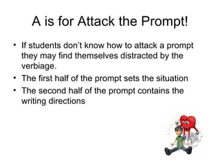 A is for Attack the Prompt! If students don’t know how to attack a prompt they may find themselves distracted by the verbiage. The first half of the prompt sets the situation The second half of the prompt contains the writing directions 