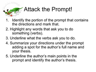 Attack the Prompt! Identify the portion of the prompt that contains the directions and mark that.  2. Highlight any words that ask you to do something (verbs). 3. Underline what the verbs ask you to do. 4. Summarize your directions under the prompt adding a spot for the author’s full name and your thesis. 5. Underline the author’s main points in the prompt and identify the author’s thesis. 