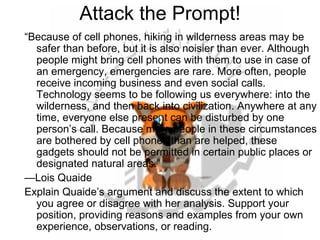 Attack the Prompt! “ Because of cell phones, hiking in wilderness areas may be safer than before, but it is also noisier than ever. Although people might bring cell phones with them to use in case of an emergency, emergencies are rare. More often, people receive incoming business and even social calls. Technology seems to be following us everywhere: into the wilderness, and then back into civilization. Anywhere at any time, everyone else present can be disturbed by one person’s call. Because more people in these circumstances are bothered by cell phones than are helped, these gadgets should not be permitted in certain public places or designated natural areas.” — Lois Quaide Explain Quaide’s argument and discuss the extent to which you agree or disagree with her analysis. Support your position, providing reasons and examples from your own experience, observations, or reading. 